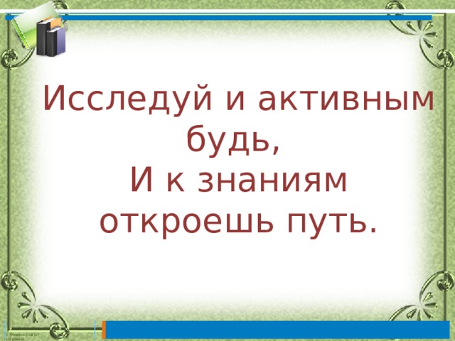 Исследуй и активным будь,  И к знаниям откроешь путь. 