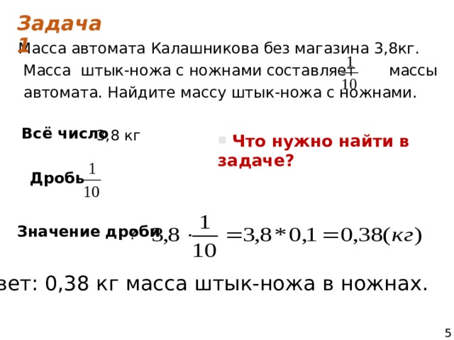 Задача 1 Масса автомата Калашникова без магазина 3,8кг.  Масса штык-ножа с ножнами составляет массы  автомата. Найдите массу штык-ножа с ножнами. Всё число  3,8 кг  Что нужно найти в задаче? Дробь Значение дроби   ? Ответ: 0,38 кг масса штык-ножа в ножнах. 5 