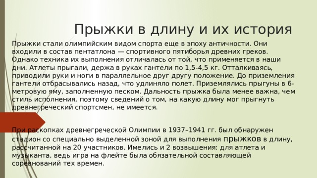Прыжки в длину и их история Прыжки стали олимпийским видом спорта еще в эпоху античности. Они входили в состав пентатлона — спортивного пятиборья древних греков. Однако техника их выполнения отличалась от той, что применяется в наши дни. Атлеты прыгали, держа в руках гантели по 1,5-4,5 кг. Отталкиваясь, приводили руки и ноги в параллельное друг другу положение. До приземления гантели отбрасывались назад, что удлиняло полет. Приземлялись прыгуны в 6-метровую яму, заполненную песком. Дальность прыжка была менее важна, чем стиль исполнения, поэтому сведений о том, на какую длину мог прыгнуть древнегреческий спортсмен, не имеется. При раскопках древнегреческой Олимпии в 1937–1941 гг. был обнаружен стадион со специально выделенной зоной для выполнения прыжков в длину, рассчитанной на 20 участников. Имелись и 2 возвышения: для атлета и музыканта, ведь игра на флейте была обязательной составляющей соревнований тех времен. 