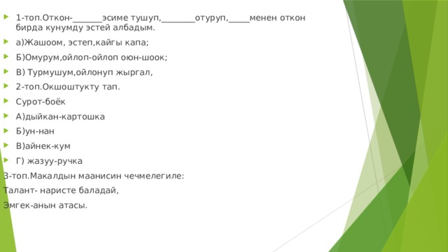 1-топ.Откон-_______эсиме тушуп,________отуруп,_____менен откон бирда кунумду эстей албадым. а)Жашоом, эстеп,кайгы капа; Б)Омурум,ойлоп-ойлоп оюн-шоок; В) Турмушум,ойлонуп жыргал, 2-топ.Окшоштукту тап. Сурот-боёк А)дыйкан-картошка Б)ун-нан В)айнек-кум Г) жазуу-ручка 3-топ.Макалдын маанисин чечмелегиле: Талант- наристе баладай, Эмгек-анын атасы. 