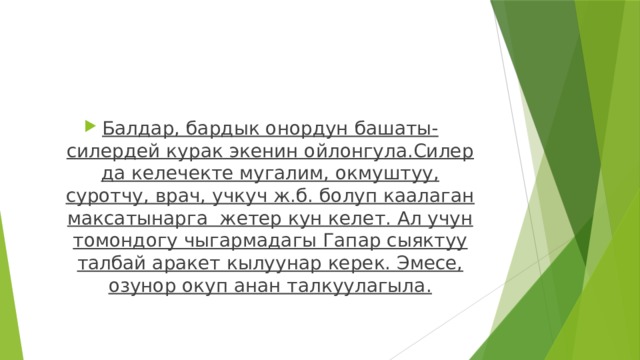 Балдар, бардык онордун башаты-силердей курак экенин ойлонгула.Силер да келечекте мугалим, окмуштуу, суротчу, врач, учкуч ж.б. болуп каалаган максатынарга жетер кун келет. Ал учун томондогу чыгармадагы Гапар сыяктуу талбай аракет кылуунар керек. Эмесе, озунор окуп анан талкуулагыла. 