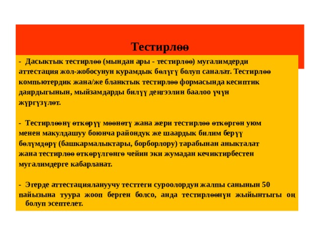  Тестирлөө   -  Дасыктык тестирлөө (мындан ары - тестирлөө) мугалимдерди аттестация жол-жобосунун курамдык бөлүгү болуп саналат. Тестирлөө компьютердик жана/же бланктык тестирлөө формасында кесиптик даярдыгынын, мыйзамдарды билүү деңгээлин баалоо үчүн жүргүзүлөт.  -  Тестирлөөнү өткөрүү мөөнөтү жана жери тестирлөө өткөргөн уюм менен макулдашуу боюнча райондук же шаардык билим берүү бөлүмдөрү (башкармалыктары, борборлору) тарабынан аныкталат жана тестирлөө өткөрүлгөнгө чейин эки жумадан кечиктирбестен мугалимдерге кабарланат.  -  Эгерде аттестациялануучу тесттеги суроолордун жалпы санынын 50 пайызына туура жооп берген болсо, анда тестирлөөнүн жыйынтыгы оң болуп эсептелет. 