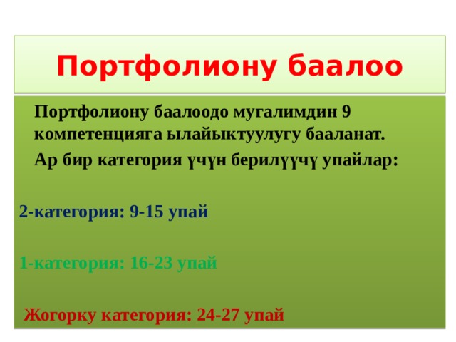 Портфолиону баалоо  Портфолиону баалоодо мугалимдин 9 компетенцияга ылайыктуулугу бааланат.  Ар бир категория үчүн берилүүчү упайлар: 2-категория: 9-15 упай 1-категория: 16-23 упай  Жогорку категория: 24-27 упай 