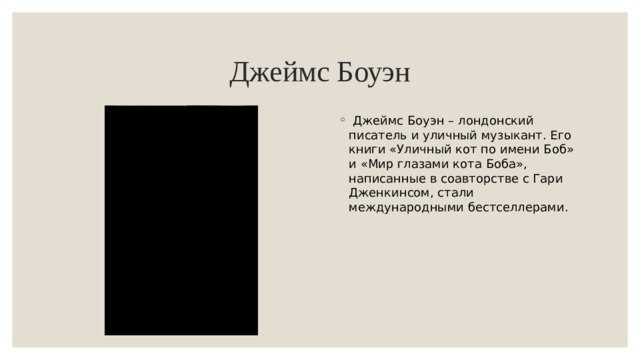 Джеймс Боуэн  Джеймс Боуэн – лондонский писатель и уличный музыкант. Его книги «Уличный кот по имени Боб» и «Мир глазами кота Боба», написанные в соавторстве с Гари Дженкинсом, стали международными бестселлерами. 
