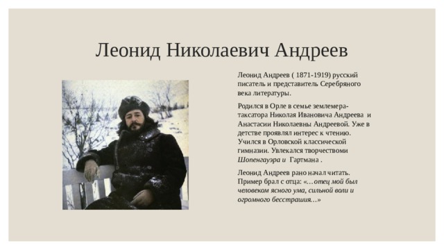Леонид Николаевич Андреев Леонид Андреев ( 1871-1919) русский писатель и представитель Серебряного века литературы. Родился в Орле в семье землемера-таксатора Николая Ивановича Андреева и Анастасии Николаевны Андреевой. Уже в детстве проявлял интерес к чтению. Учился в Орловской классической гимназии. Увлекался творчествоми Шопенгауэра и Гартмана . Леонид Андреев рано начал читать. Пример брал с отца:  «…отец мой был человеком ясного ума, сильной воли и огромного бесстрашия…» 