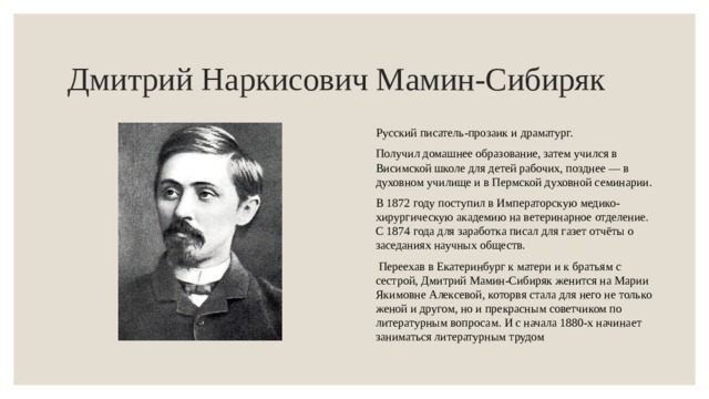 Дмитрий Наркисович Мамин-Сибиряк Русский писатель-прозаик и драматург. Получил домашнее образование, затем учился в Висимской школе для детей рабочих, позднее — в духовном училище и в Пермской духовной семинарии. В 1872 году поступил в Императорскую медико-хирургическую академию на ветеринарное отделение. С 1874 года для заработка писал для газет отчёты о заседаниях научных обществ.   Переехав в Екатеринбург к матери и к братьям с сестрой, Дмитрий Мамин-Сибиряк женится на Марии Якимовне Алексевой, которвя стала для него не только женой и другом, но и прекрасным советчиком по литературным вопросам. И с начала 1880-х начинает заниматься литературным трудом 
