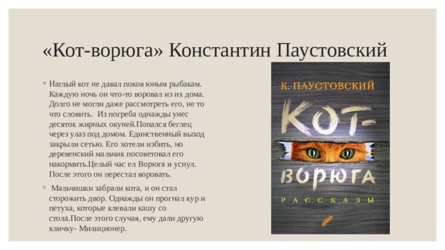 «Кот-ворюга» Константин Паустовский Наглый кот не давал покоя юным рыбакам. Каждую ночь он что-то воровал из их дома. Долго не могли даже рассмотреть его, не то что словить. Из погреба однажды унес десяток жирных окуней.Попался беглец через улаз под домом. Единственный выход закрыли сетью. Его хотели избить, но деревенский мальчик посоветовал его накормить.Целый час ел Ворюга и уснул. После этого он перестал воровать.  Мальчишки забрали кота, и он стал сторожить двор. Однажды он прогнал кур и петуха, которые клевали кашу со стола.После этого случая, ему дали другую кличку- Милиционер. 
