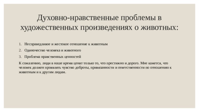 Духовно-нравственные проблемы в художественных произведениях о животных: Несправедливое и жестокое отношение к животным Одиночество человека и животного Проблема нравственных ценностей К сожалению, люди в наше время ценят только то, что престижно и дорого. Мне кажется, что человек должен проявлять чувство доброты, привязанности и ответственности по отношению к животным и к другим людям . 