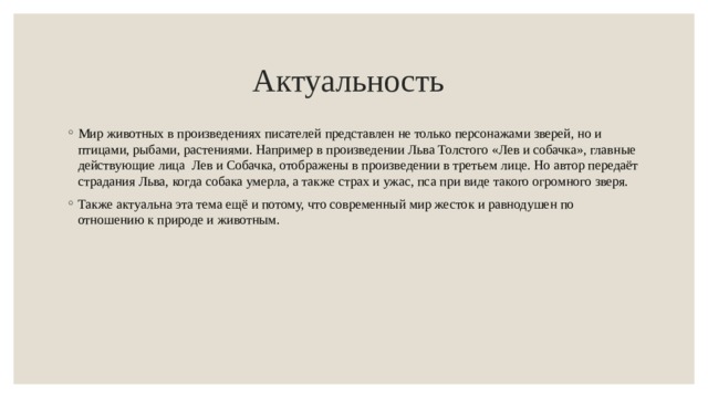 Актуальность  Мир животных в произведениях писателей представлен не только персонажами зверей, но и птицами, рыбами, растениями. Например в произведении Льва Толстого «Лев и собачка», главные действующие лица Лев и Собачка, отображены в произведении в третьем лице. Но автор передаёт страдания Льва, когда собака умерла, а также страх и ужас, пса при виде такого огромного зверя. Также актуальна эта тема ещё и потому, что современный мир жесток и равнодушен по отношению к природе и животным.  