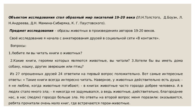 Объектом исследования стал образный мир писателей 19-20 века ( Л.Н.Толстого, Д.Боуэн, Л. Н.Андреева, Д.Н. Мамина-Сибиряка, К. Г. Паустовского).  Предмет исследования – образы животных в произведениях авторов 19-20 веков.  Своё исследование я начала с анкетирования друзей в социальной сети «В контакте».  Вопросы: 1.Любите ли вы читать книги о животных?  2.Какие книги, героями которых являются животные, вы читали? 3.Хотели бы вы иметь дома собаку, кошку, других зверюшек или птиц?  Из 27 опрошенных друзей 24 ответили на первый вопрос положительно. Вот самые интересные ответы: « Такие книги всегда интересно читать. Наверное, у животных действительно есть душа; - я не люблю, когда животные погибают; - в книгах животные часто гораздо добрее человека. А в людях стало много зла; - я никогда не задумывался, а ведь животные, действительно, благороднее нас, в нас (людях) гораздо больше зла. Но ответы на второй вопрос меня поразили: оказывается, ребята прочитали очень мало книг, где встречаются герои-животные. 