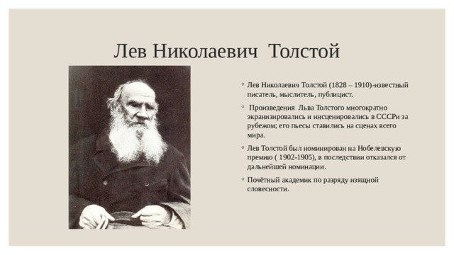 Лев Николаевич Толстой Лев Николаевич Толстой (1828 – 1910)-известный писатель, мыслитель, публицист.   Произведения Льва Толстого многократно экранизировались и инсценировались в СССРи за рубежом; его пьесы ставились на сценах всего мира. Лев Толстой был номинирован на Нобелевскую премию ( 1902-1905), в последствии отказался от дальнейшей номинации. Почётный академик по разряду изящной словесности. 