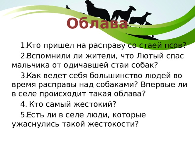 Облава Кто пришел на расправу со стаей псов? Вспомнили ли жители, что Лютый спас мальчика от одичавшей стаи собак? Как ведет себя большинство людей во время расправы над собаками? Впервые ли в селе происходит такая облава? Кто самый жестокий? Есть ли в селе люди, которые ужаснулись такой жестокости? 