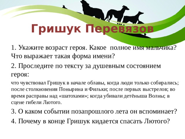 Гришук Перевязов 1. Укажите возраст героя. Какое полное имя мальчика? Что выражает такая форма имени? 2. Проследите по тексту за душевным состоянием героя: что чувствовал Гришук в начале облавы, когда люди только собирались; после столкновения Понырина и Фильки; после первых выстрелов; во время расправы над «шатохами»; когда убивали детёныша Волны; в сцене гибели Лютого. 3. О каком событии позапрошлого лета он вспоминает? 4. Почему в конце Гришук кидается спасать Лютого? 