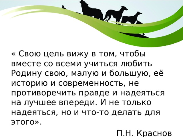 « Свою цель вижу в том, чтобы вместе со всеми учиться любить Родину свою, малую и большую, её историю и современность, не противоречить правде и надеяться на лучшее впереди. И не только надеяться, но и что-то делать для этого». П.Н. Краснов 