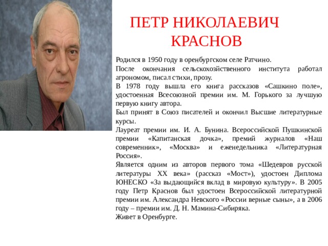 ПЕТР НИКОЛАЕВИЧ  КРАСНОВ Родился в 1950 году в оренбургском селе Ратчино. После окончания сельскохозйственного института работал агрономом, писал стихи, прозу. В 1978 году вышла его книга рассказов «Сашкино поле», удостоенная Всесоюзной премии им. М. Горького за лучшую первую книгу автора. Был принят в Союз писателей и окончил Высшие литературные курсы. Лауреат премии им. И. А. Бунина. Всероссийской Пушкинской премии «Капитанская дочка», премий журналов «Наш современник», «Москва» и еженедельника «Литературная Россия». Является одним из авторов первого тома «Шедевров русской литературы ХХ века» (рассказ «Мост»), удостоен Диплома ЮНЕСКО «За выдающийся вклад в мировую культуру». В 2005 году Петр Краснов был удостоен Всероссийской литературной премии им. Александра Невского «России верные сыны», а в 2006 году – премии им. Д. Н. Мамина-Сибиряка. Живет в Оренбурге. 