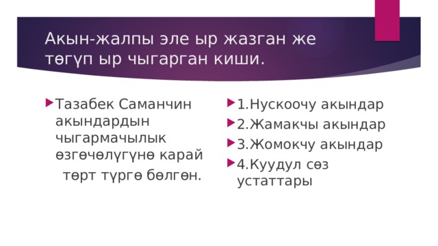 Акын-жалпы эле ыр жазган же төгүп ыр чыгарган киши. Тазабек Саманчин акындардын чыгармачылык өзгөчөлүгүнө карай 1.Нускоочу акындар 2.Жамакчы акындар 3.Жомокчу акындар 4.Куудул сөз устаттары  төрт түргө бөлгөн. 