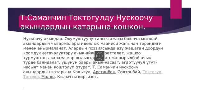 Т.Саманчин Токтогулду Нускоочу акындардын катарына кошкон. Нускоочу акындар. Окумуштуунун аныктамасы боюнча мындай акындардын чыгармалары идеялык мааниси жагынан тереңдиги менен айырмаланат. Алардын поэзиясында өзү жашаган доордун коомдук өзгөчөлүктөрү ачык-айкын сүрөттөлөт, жашоо турмуштагы карама-каршылыктар жаап-жашырылбай ачык түрдө баяндалат, ушунун баары акыл-насаат, агартуучул үгүт-насыят менен коштолуп отурат. Т. Саманчин нускоочу акындардын катарына Калыгул,  Арстанбек , Солтонбай,  Токтогул ,  Тоголок  Молдо , Кылычты киргизет.         