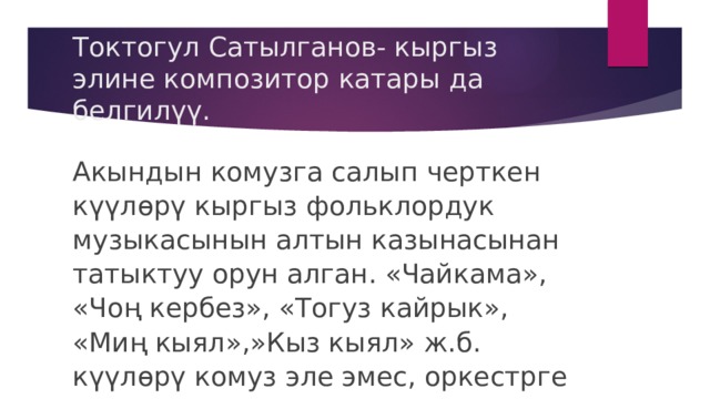 Токтогул Сатылганов- кыргыз элине композитор катары да белгилүү. Акындын комузга салып черткен күүлөрү кыргыз фольклордук музыкасынын алтын казынасынан татыктуу орун алган. «Чайкама», «Чоң кербез», «Тогуз кайрык», «Миң кыял»,»Кыз кыял» ж.б. күүлөрү комуз эле эмес, оркестрге салынып аткарылып жүрөт. 