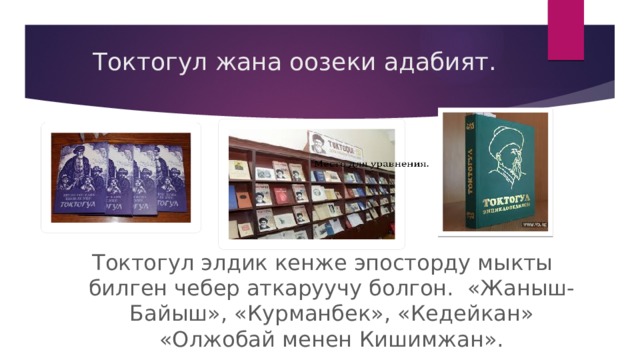 Токтогул жана оозеки адабият.   Токтогул элдик кенже эпосторду мыкты билген чебер аткаруучу болгон. «Жаныш-Байыш», «Курманбек», «Кедейкан» «Олжобай менен Кишимжан». 