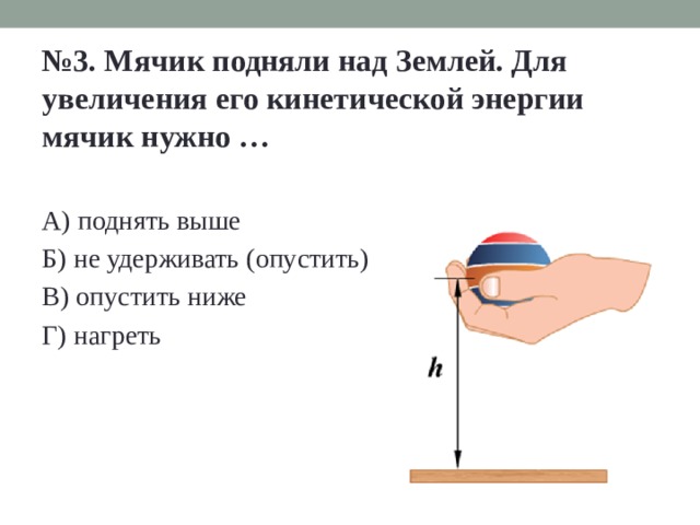 № 3. Мячик подняли над Землей. Для увеличения его кинетической энергии мячик нужно …  А) поднять выше Б) не удерживать (опустить) В) опустить ниже Г) нагреть 