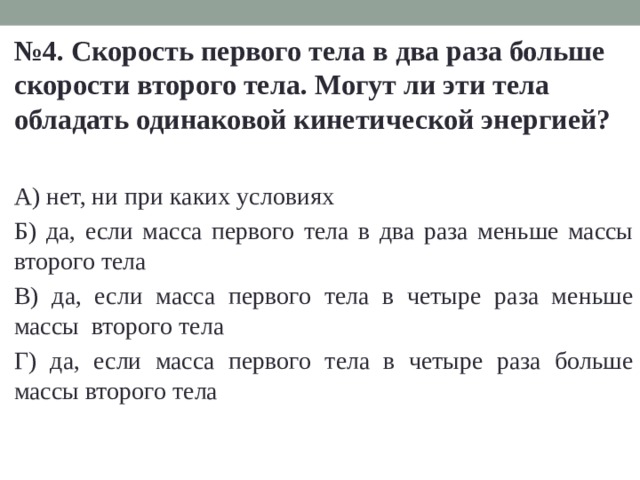 № 4. Скорость первого тела в два раза больше скорости второго тела. Могут ли эти тела обладать одинаковой кинетической энергией?  А) нет, ни при каких условиях Б) да, если масса первого тела в два раза меньше массы второго тела В) да, если масса первого тела в четыре раза меньше массы второго тела Г) да, если масса первого тела в четыре раза больше массы второго тела 