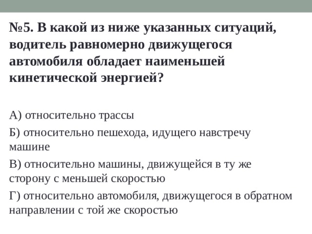 № 5. В какой из ниже указанных ситуаций, водитель равномерно движущегося автомобиля обладает наименьшей кинетической энергией?  А) относительно трассы Б) относительно пешехода, идущего навстречу машине В) относительно машины, движущейся в ту же сторону с меньшей скоростью Г) относительно автомобиля, движущегося в обратном направлении с той же скоростью 