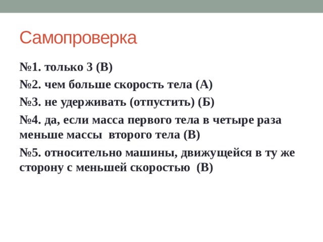 Самопроверка № 1. только 3 (В) № 2. чем больше скорость тела (А) № 3. не удерживать (отпустить) (Б) № 4. да, если масса первого тела в четыре раза меньше массы второго тела (В) № 5. относительно машины, движущейся в ту же сторону с меньшей скоростью (В)  