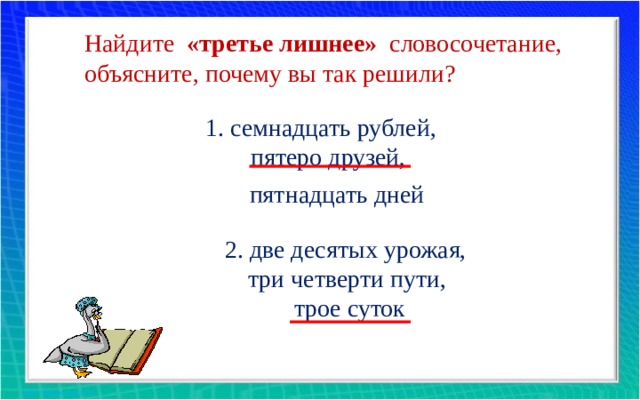 Найдите «третье лишнее» словосочетание, объясните, почему вы так решили? 1. семнадцать рублей, пятеро друзей, пятнадцать дней 2. две десятых урожая, три четверти пути, трое суток 