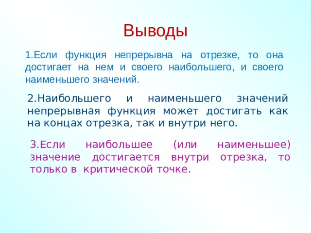    Выводы     1.Если функция непрерывна на отрезке, то она достигает на нем и своего наибольшего, и своего наименьшего значений. 2.Наибольшего и наименьшего значений непрерывная функция может достигать как на концах отрезка, так и внутри него. 3.Если наибольшее (или наименьшее) значение достигается внутри отрезка, то только в критической точке. 