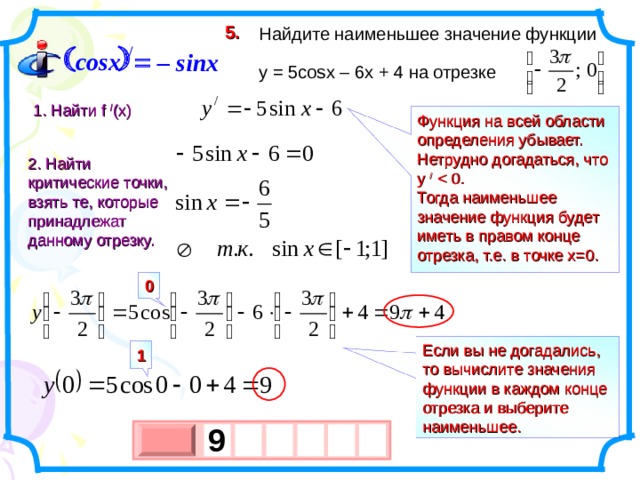 5.  Найдите наименьшее значение функции  y = 5 cosx – 6x + 4 на отрезке   / cosx  – sinx 1. Найти f  / (x) Функция на всей области определения убывает. Нетрудно догадаться, что у /  Тогда наименьшее значение функция будет иметь в правом конце отрезка, т.е. в точке х=0. 2. Найти критические точки, взять те, которые принадлежат данному отрезку.  0 Если вы не догадались, то вычислите значения функции в каждом конце отрезка и выберите наименьшее. 1 9   х 3 х 1 0 