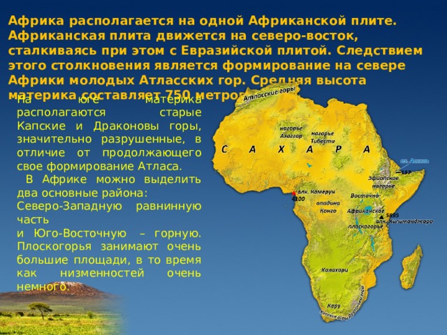 Африка располагается на одной Африканской плите. Африканская плита движется на северо-восток, сталкиваясь при этом с Евразийской плитой. Следствием этого столкновения является формирование на севере Африки молодых Атласских гор. Средняя высота материка составляет 750 метров. На юге материка располагаются старые Капские и Драконовы горы, значительно разрушенные, в отличие от продолжающего свое формирование Атласа.  В Африке можно выделить два основные района: Северо-Западную равнинную часть и Юго-Восточную  – горную. Плоскогорья занимают очень большие площади, в то время как низменностей очень немного. 