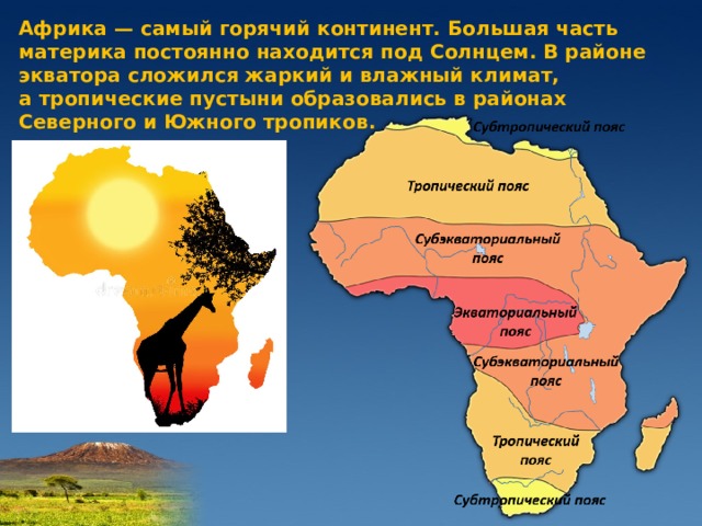 Африка — самый горячий континент. Большая часть материка постоянно находится под Солнцем. В районе экватора сложился жаркий и влажный климат, а тропические пустыни образовались в районах Северного и Южного тропиков.   