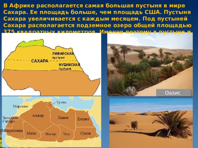 В Африке располагается самая большая пустыня в мире Сахара. Ее площадь больше, чем площадь США. Пустыня Сахара увеличивается с каждым месяцем. Под пустыней Сахара располагается подземное озеро общей площадью 375 квадратных километров. Именно поэтому в пустыне и встречаются оазисы. Оазис 