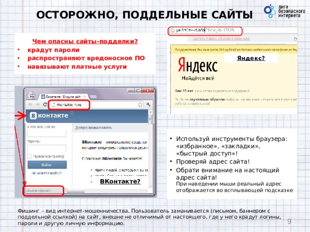 ОСТОРОЖНО, ПОДДЕЛЬНЫЕ САЙТЫ Чем опасны сайты-подделки? крадут пароли распространяют вредоносное ПО навязывают платные услуги Яндекс? Используй инструменты браузера: «избранное», «закладки», «быстрый доступ»! Проверяй адрес сайта! Обрати внимание на настоящий адрес сайта!  При наведении мыши реальный адрес отображается во всплывающей подсказке ВКонтакте? Фишинг – вид интернет-мошенничества. Пользователь заманивается (письмом, баннером с поддельной ссылкой) на сайт, внешне не отличимый от настоящего, где у него крадут логины, пароли и другую личную информацию.  9 