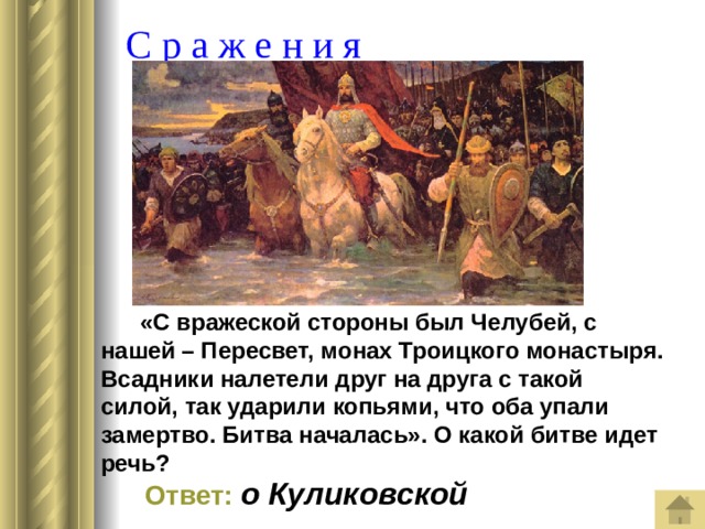  С р а ж е н и я  «С вражеской стороны был Челубей, с нашей – Пересвет, монах Троицкого монастыря. Всадники налетели друг на друга с такой силой, так ударили копьями, что оба упали замертво. Битва началась». О какой битве идет речь?   Ответ:  о Куликовской 