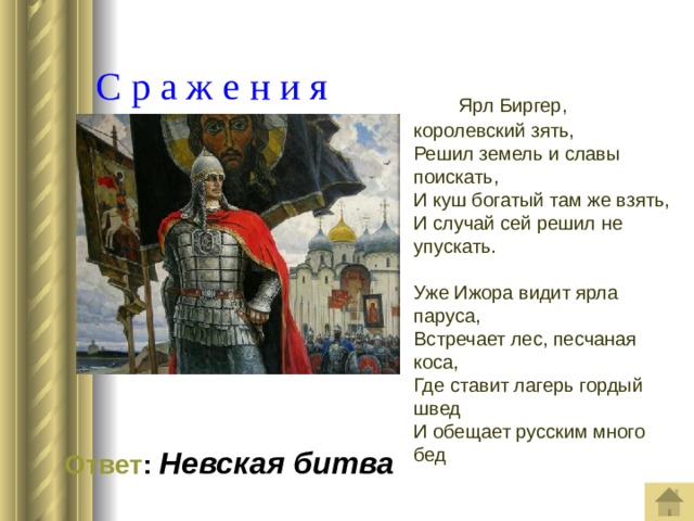  С р а ж е н и я  Ярл Биргер, королевский зять,  Решил земель и славы поискать,  И куш богатый там же взять,  И случай сей решил не упускать.   Уже Ижора видит ярла паруса,  Встречает лес, песчаная коса,  Где ставит лагерь гордый швед  И обещает русским много бед  Ответ : Невская битва 