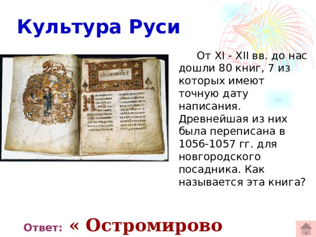  Культура Руси  От XI - XII вв. до нас дошли 80 книг, 7 из которых имеют точную дату написания. Древнейшая из них была переписана в 1056-1057 гг. для новгородского посадника. Как называется эта книга?  Ответ:  « Остромирово Евангелие» 