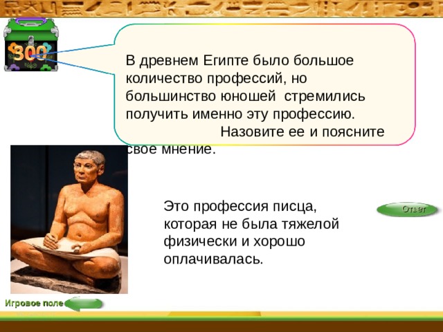 В древнем Египте было большое количество профессий, но большинство юношей стремились получить именно эту профессию. Назовите ее  и поясните свое мнение. Это профессия писца, которая не была тяжелой физически и хорошо оплачивалась. Ответ Игровое поле 