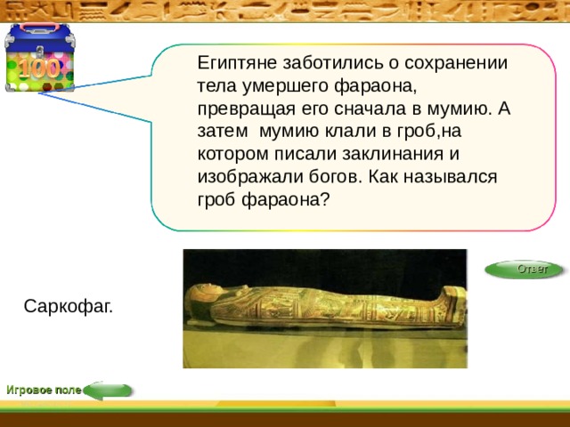 Египтяне заботились о сохранении тела умершего фараона, превращая его сначала в мумию. А затем мумию клали в гроб,на котором писали заклинания и изображали богов. Как назывался гроб фараона? Ответ Саркофаг. Игровое поле 