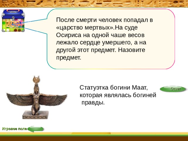 После смерти человек попадал в «царство мертвых».На суде Осириса на одной чаше весов лежало сердце умершего, а на другой этот предмет. Назовите предмет. Статуэтка богини Маат, которая являлась богиней правды. Ответ Игровое поле 