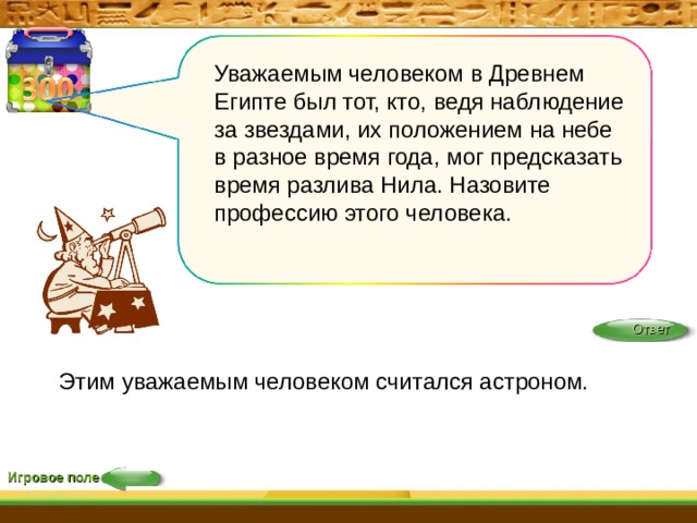 Уважаемым человеком в Древнем Египте был тот, кто, ведя наблюдение за звездами, их положением на небе в разное время года, мог предсказать время разлива Нила. Назовите профессию этого человека. Ответ Этим уважаемым человеком считался астроном. Игровое поле 