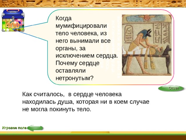 Когда мумифицировали тело человека, из него вынимали все органы, за исключением сердца, где, как считалось, находилась душа.    Когда мумифицировали тело человека, из него вынимали все органы, за исключением сердца. Почему сердце оставляли нетронутым?    Ответ Как считалось,  в сердце человека находилась душа, которая ни в коем случае не могла покинуть тело.   Игровое поле 22 