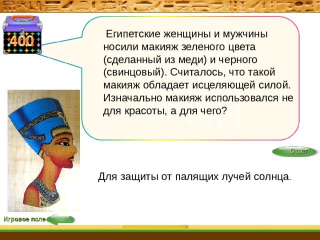 Египетские женщины и мужчины носили макияж зеленого цвета (сделанный из меди) и черного (свинцовый). Считалось, что такой макияж обладает исцеляющей силой. Изначально макияж использовался не для красоты,  Египетские женщины и мужчины носили макияж зеленого цвета (сделанный из меди) и черного (свинцовый). Считалось, что такой макияж обладает исцеляющей силой. Изначально макияж использовался не для красоты, а для чего? Ответ Для защиты от палящих лучей солнца . Игровое поле 