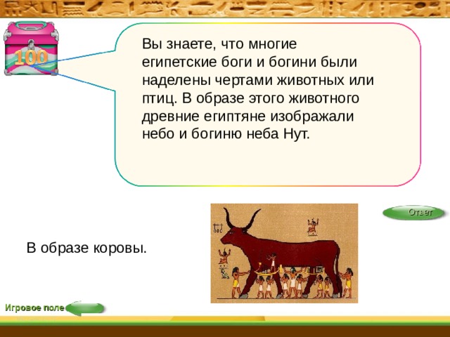 Вы знаете, что многие египетские боги и богини были наделены чертами животных или птиц. В образе этого животного древние египтяне изображали небо и богиню неба Нут. Ответ В образе коровы. Игровое поле 