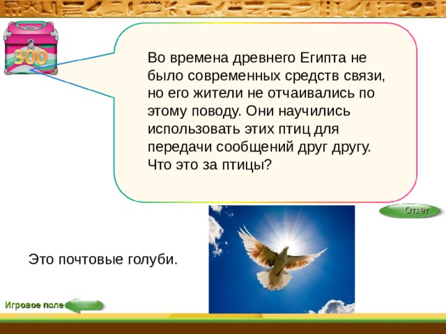 Во времена древнего Египта не было современных средств связи, но его жители не отчаивались по этому поводу. Они научились использовать этих птиц для передачи сообщений друг другу. Что это за птицы?   Ответ Это почтовые голуби. Игровое поле 