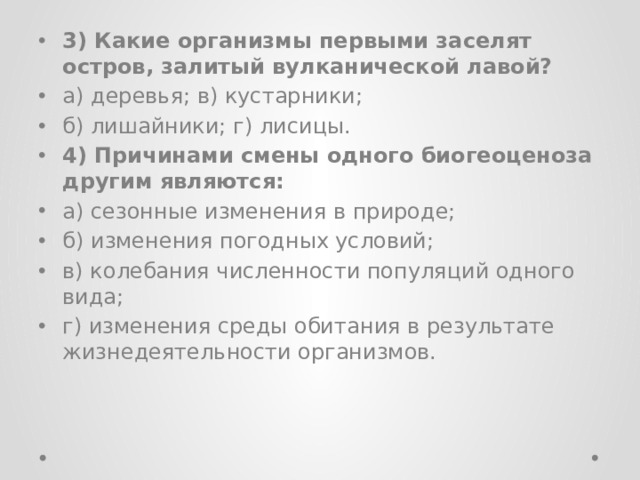 3) Какие организмы первыми заселят остров, залитый вулканической лавой? а) деревья; в) кустарники; б) лишайники; г) лисицы. 4) Причинами смены одного биогеоценоза другим являются: а) сезонные изменения в природе; б) изменения погодных условий; в) колебания численности популяций одного вида; г) изменения среды обитания в результате жизнедеятельности организмов. 