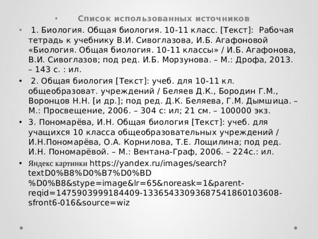 Список использованных источников  1. Биология. Общая биология. 10-11 класс. [Текст]: Рабочая тетрадь к учебнику В.И. Сивоглазова, И.Б. Агафоновой «Биология. Общая биология. 10-11 классы» / И.Б. Агафонова, В.И. Сивоглазов; под ред. И.Б. Морзунова. – М.: Дрофа, 2013. – 143 с. : ил.  2. Общая биология [Текст]: учеб. для 10-11 кл. общеобразоват. учреждений / Беляев Д.К., Бородин Г.М., Воронцов Н.Н. [и др.]; под ред. Д.К. Беляева, Г.М. Дымшица. – М.: Просвещение, 2006. – 304 с: ил; 21 см. – 100000 экз. 3. Пономарёва, И.Н. Общая биология [Текст]: учеб. для учащихся 10 класса общеобразовательных учреждений / И.Н.Пономарёва, О.А. Корнилова, Т.Е. Лощилина; под ред. И.Н. Пономарёвой. – М.: Вентана-Граф, 2006. – 224с.: ил. Яндекс картинки https://yandex.ru/images/search?textD0%B8%D0%B7%D0%BD%D0%B8&stype=image&lr=65&noreask=1&parent-reqid=1475903999184409-13365433093687541860103608-sfront6-016&source=wiz 