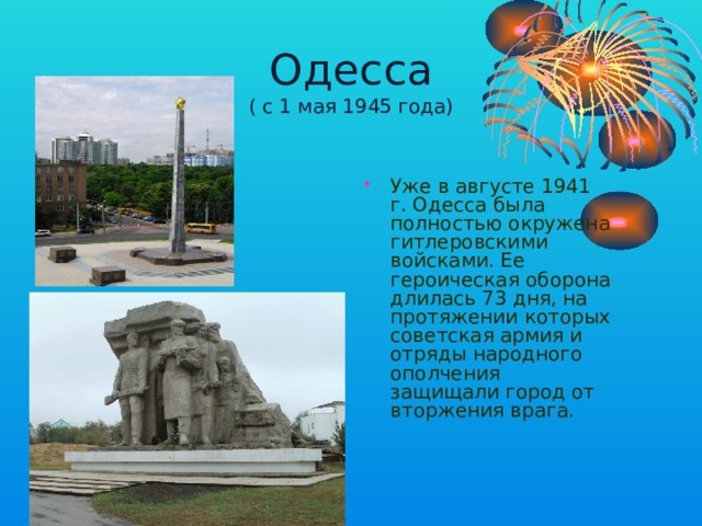 Одесса  ( с 1 мая 1945 года) Уже в августе 1941 г. Одесса была полностью окружена гитлеровскими войсками. Ее героическая оборона длилась 73 дня, на протяжении которых советская армия и отряды народного ополчения защищали город от вторжения врага. 