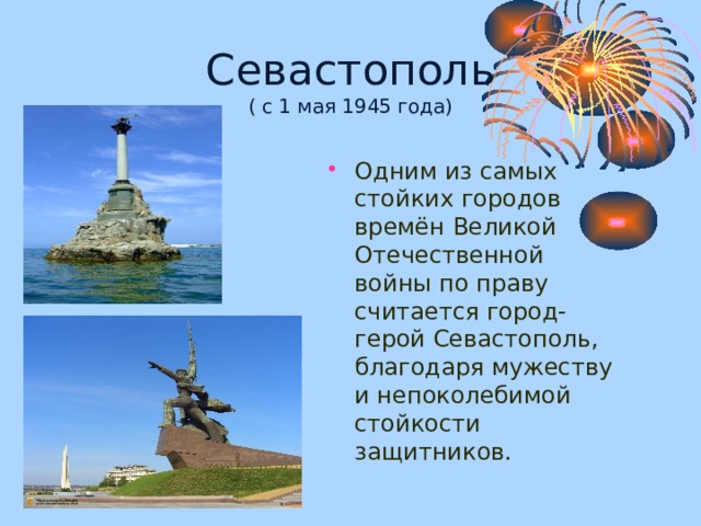 Севастополь  ( с 1 мая 1945 года) Одним из самых стойких городов времён Великой Отечественной войны по праву считается город-герой Севастополь, благодаря мужеству и непоколебимой стойкости защитников. 