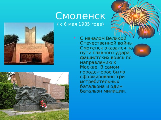 Смоленск  ( с 6 мая 1985 года) С началом Великой Отечественной войны Смоленск оказался на пути главного удара фашистских войск по направлению к Москве. В самом городе-герое было сформировано три истребительных батальона и один батальон милиции. 